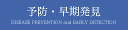 予防・早期発見 DISEASE PREVENTION and EARLY DETECTION