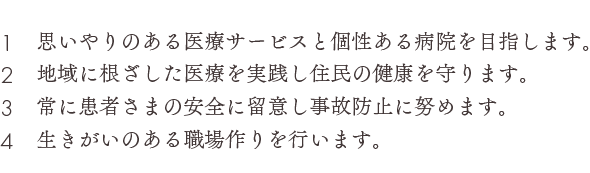 １　思いやりのある医療サービスと個性ある病院を目指します。２　地域に根ざした医療を実践し住民の健康を守ります。３　常に患者さまの安全に留意し事故防止に努めます。４　生きがいのある職場作りを行います。